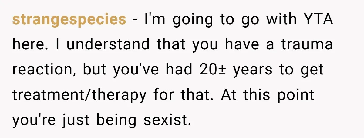 strangespecies - I'm going to go with YTA here. I understand that you have a trauma reaction, but you've had 20± years to get treatment/therapy for that. At this point...