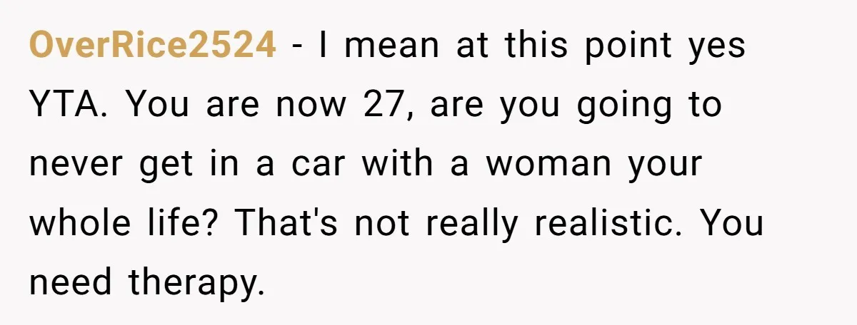 OverRice2524 - I mean at this point yes YTA. You are now 27, are you going to never get in a car with a woman your whole life? That's not...