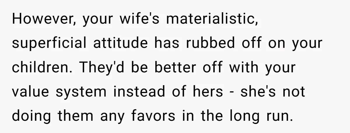 However, your wife's materialistic, superficial attitude has rubbed off on your children. They'd be better off with your value system instead of hers - she's not doing them any favors...