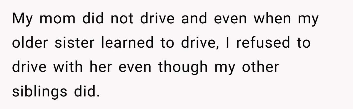 My mom did not drive and even when my older sister learned to drive, I refused to drive with her even though my other siblings did.