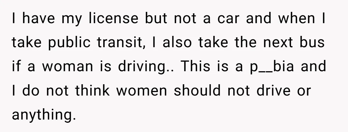 I have my license but not a car and when I take public transit, I also take the next bus if a woman is driving.. This is a p__bia and...