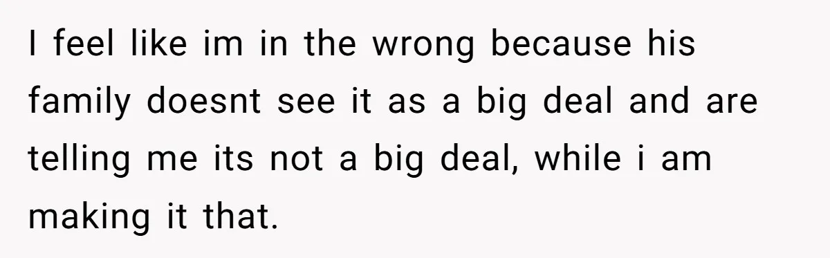 I feel like im in the wrong because his family doesnt see it as a big deal and are telling me its not a big deal, while i am making...