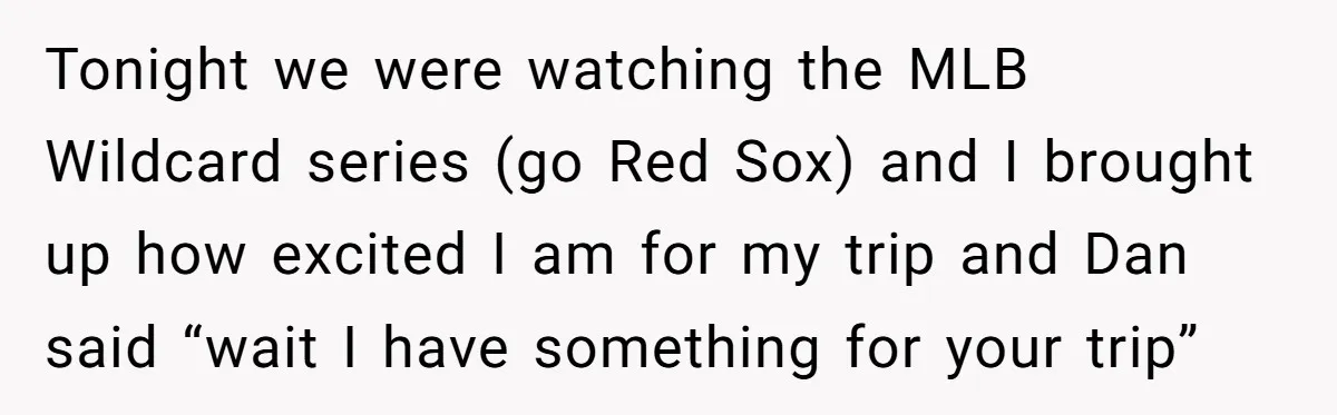 Tonight we were watching the MLB Wildcard series (go Red Sox) and I brought up how excited I am for my trip and Dan said “wait I have something for...