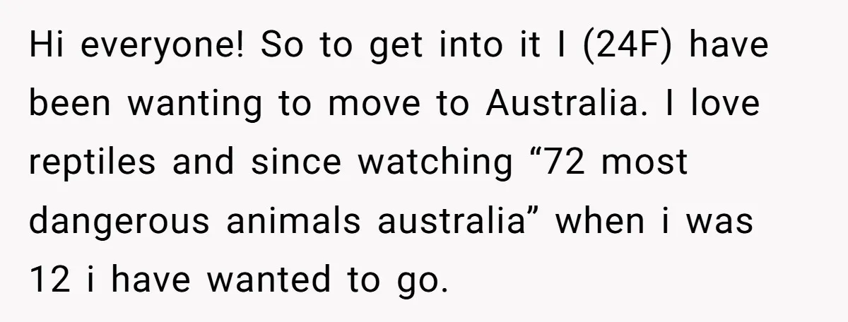 Hi everyone! So to get into it I (24F) have been wanting to move to Australia. I love reptiles and since watching “72 most dangerous animals australia” when i was...