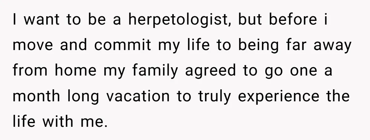 I want to be a herpetologist, but before i move and commit my life to being far away from home my family agreed to go one a month long vacation...