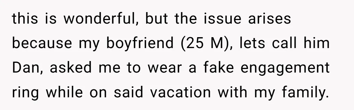this is wonderful, but the issue arises because my boyfriend (25 M), lets call him Dan, asked me to wear a fake engagement ring while on said vacation with my...