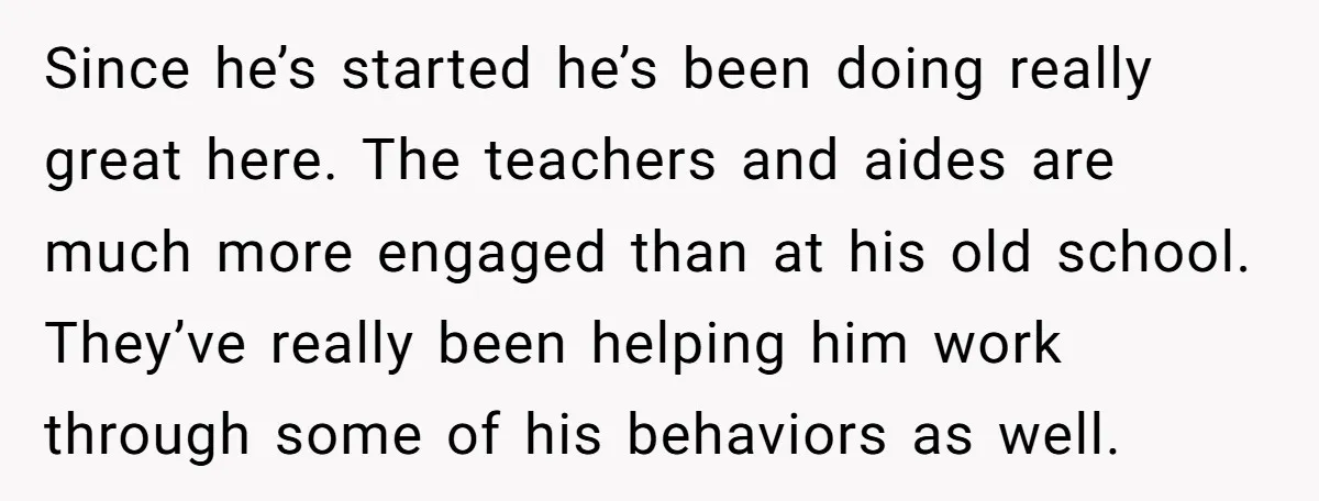 Since he’s started he’s been doing really great here. The teachers and aides are much more engaged than at his old school. They’ve really been helping him work through some...