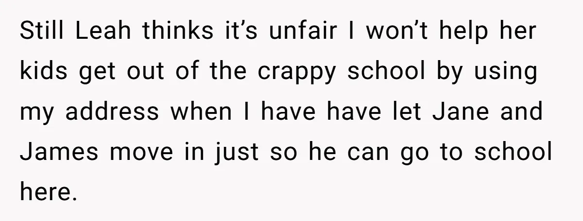 Still Leah thinks it’s unfair I won’t help her kids get out of the crappy school by using my address when I have have let Jane and James move in...