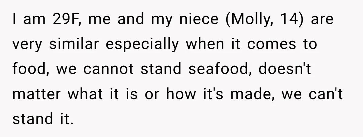 I am 29F, me and my niece (Molly, 14) are very similar especially when it comes to food, we cannot stand seafood, doesn't matter what it is or how it's...