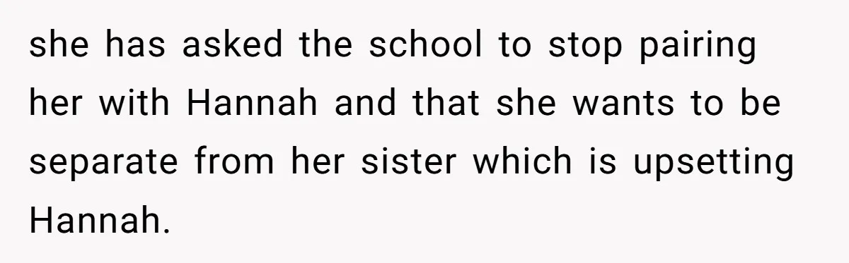 she has asked the school to stop pairing her with Hannah and that she wants to be separate from her sister which is upsetting Hannah.
