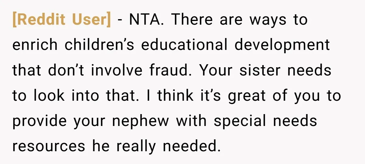 [Reddit User] − NTA. There are ways to enrich children’s educational development that don’t involve fraud. Your sister needs to look into that. I think it’s great of you to...