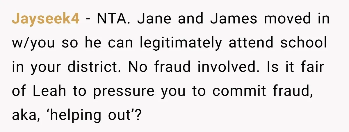 Jayseek4 − NTA. Jane and James moved in w/you so he can legitimately attend school in your district. No fraud involved. Is it fair of Leah to pressure you to...
