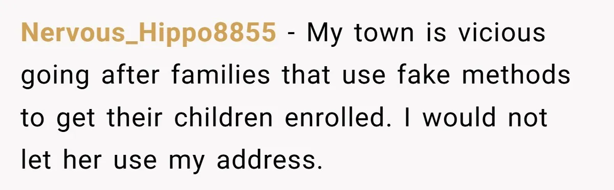 Nervous_Hippo8855 − My town is vicious going after families that use fake methods to get their children enrolled. I would not let her use my address.