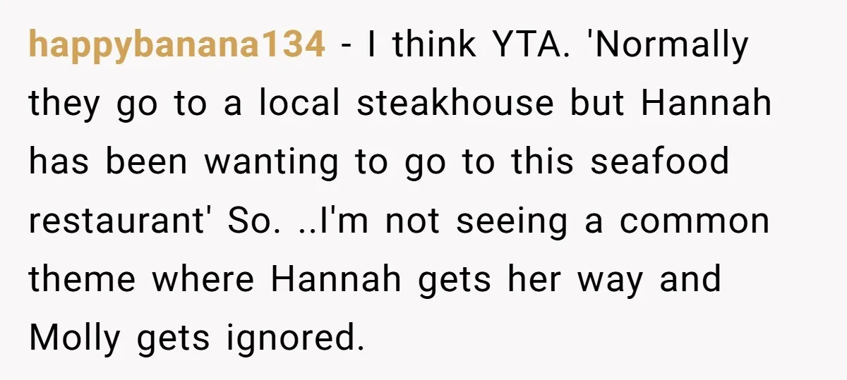 happybanana134 − I think YTA. 'Normally they go to a local steakhouse but Hannah has been wanting to go to this seafood restaurant' So. ..I'm not seeing a common theme...
