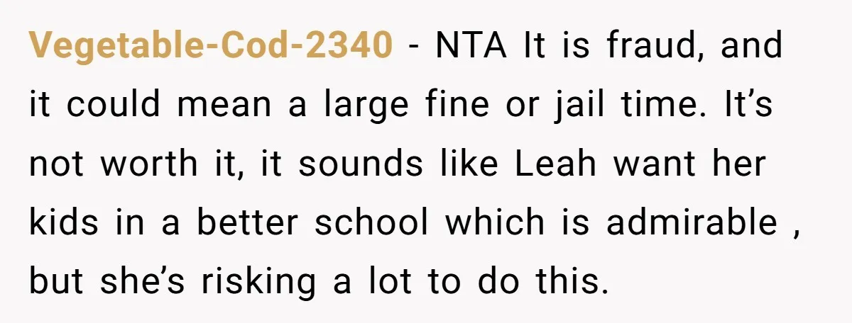 Vegetable-Cod-2340 − NTA It is fraud, and it could mean a large fine or jail time. It’s not worth it, it sounds like Leah want her kids in a better...