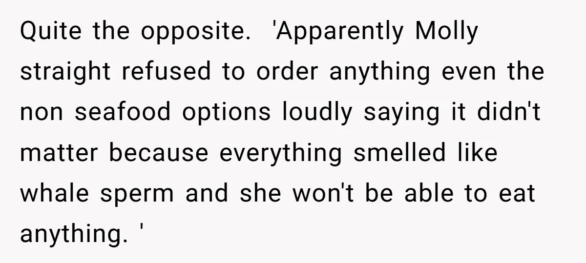 Quite the opposite. 'Apparently Molly straight refused to order anything even the non seafood options loudly saying it didn't matter because everything smelled like whale sperm and she won't be...