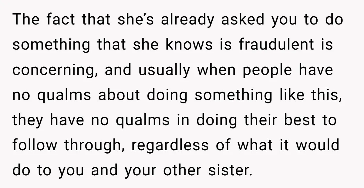 The fact that she’s already asked you to do something that she knows is fraudulent is concerning, and usually when people have no qualms about doing something like this, they...
