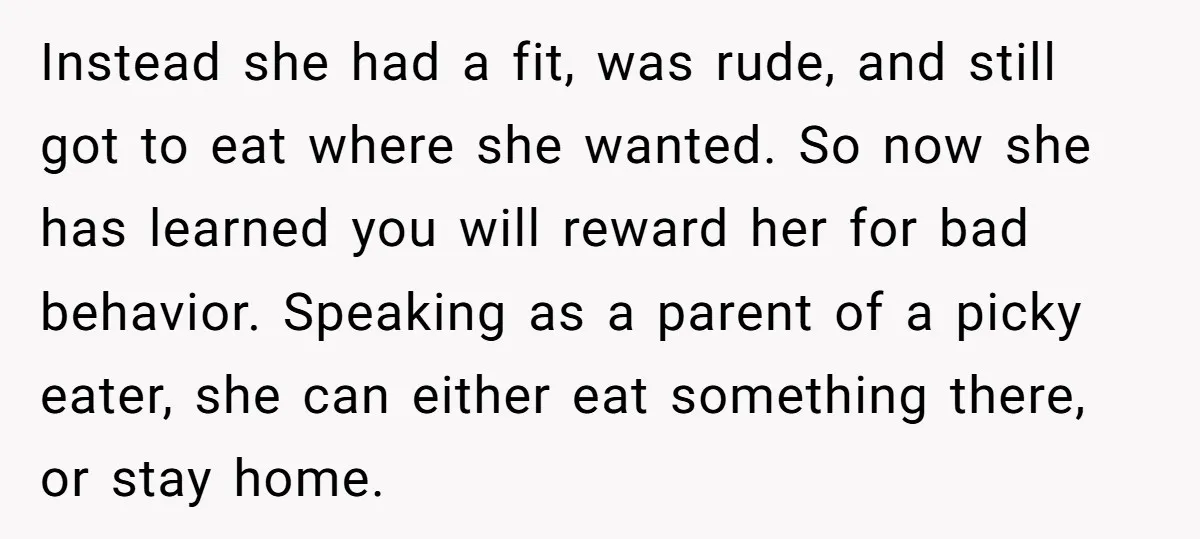 Instead she had a fit, was rude, and still got to eat where she wanted. So now she has learned you will reward her for bad behavior. Speaking as a...