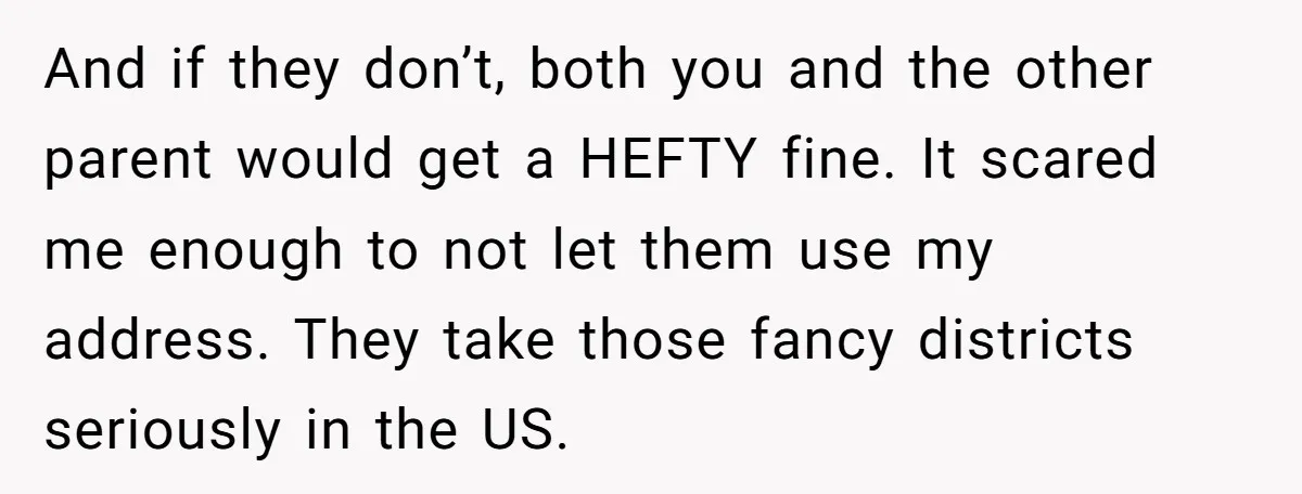 And if they don’t, both you and the other parent would get a HEFTY fine. It scared me enough to not let them use my address. They take those fancy...