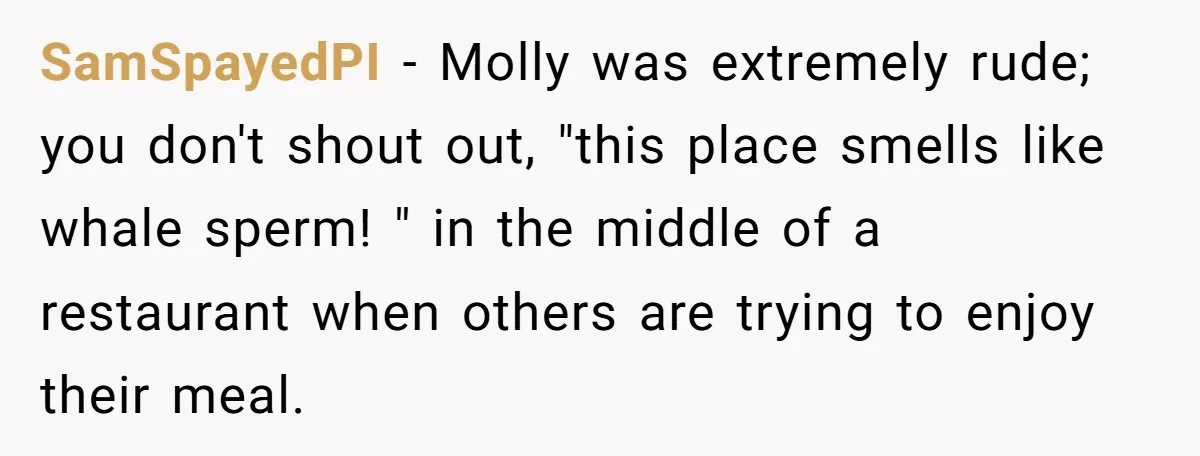 SamSpayedPI − Molly was extremely rude; you don't shout out, "this place smells like whale sperm! " in the middle of a restaurant when others are trying to enjoy their...