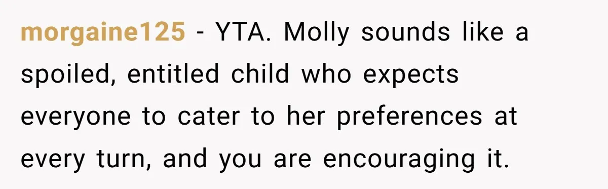 morgaine125 − YTA. Molly sounds like a spoiled, entitled child who expects everyone to cater to her preferences at every turn, and you are encouraging it.