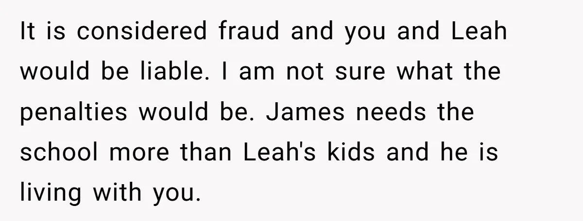 It is considered fraud and you and Leah would be liable. I am not sure what the penalties would be. James needs the school more than Leah's kids and he...
