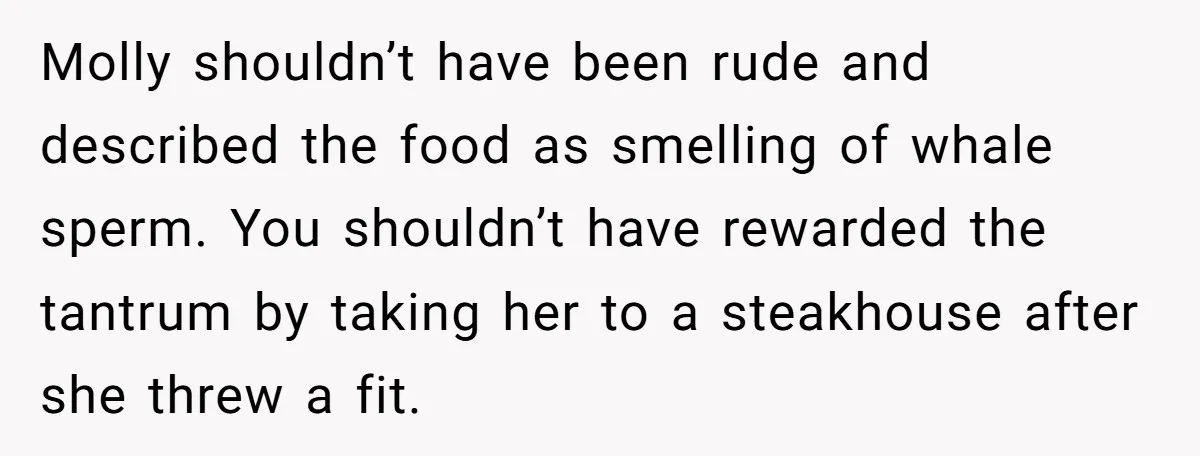Molly shouldn’t have been rude and described the food as smelling of whale sperm. You shouldn’t have rewarded the tantrum by taking her to a steakhouse after she threw a...