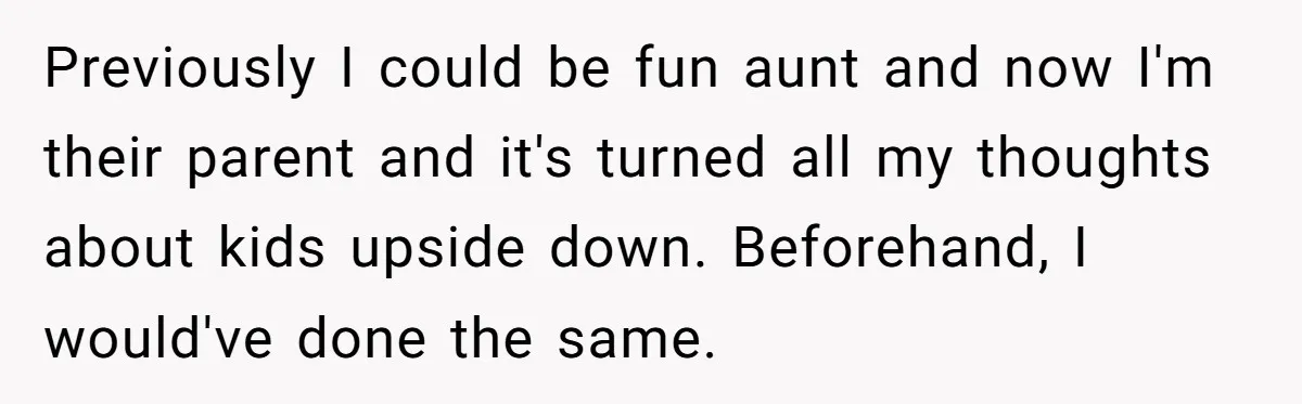 Previously I could be fun aunt and now I'm their parent and it's turned all my thoughts about kids upside down. Beforehand, I would've done the same.