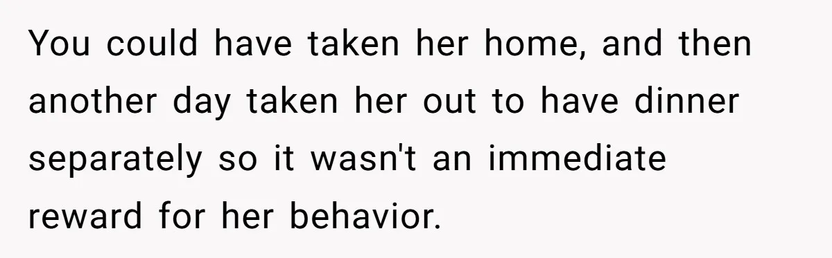 You could have taken her home, and then another day taken her out to have dinner separately so it wasn't an immediate reward for her behavior.