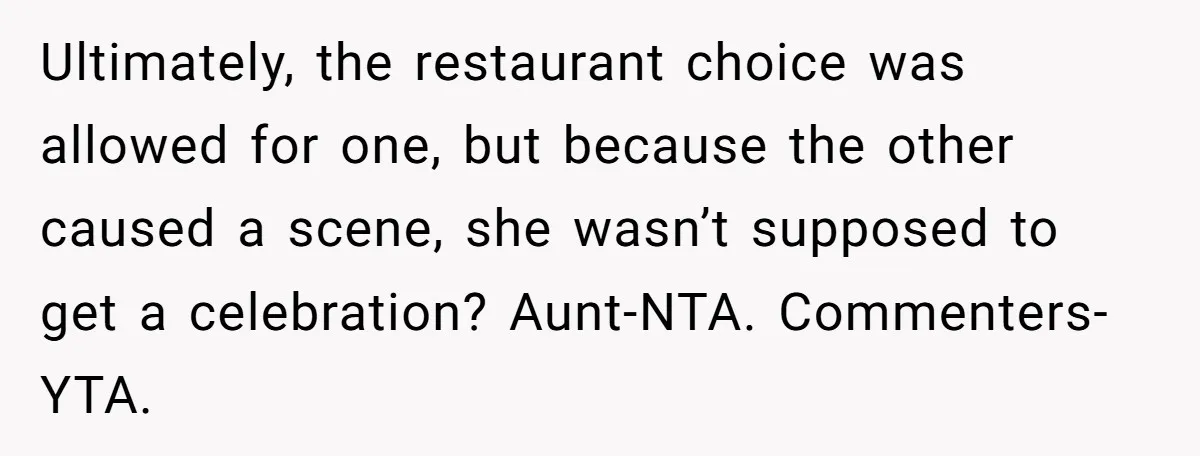 Ultimately, the restaurant choice was allowed for one, but because the other caused a scene, she wasn’t supposed to get a celebration? Aunt-NTA. Commenters-YTA.