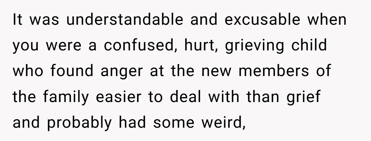 It was understandable and excusable when you were a confused, hurt, grieving child who found anger at the new members of the family easier to deal with than grief and...