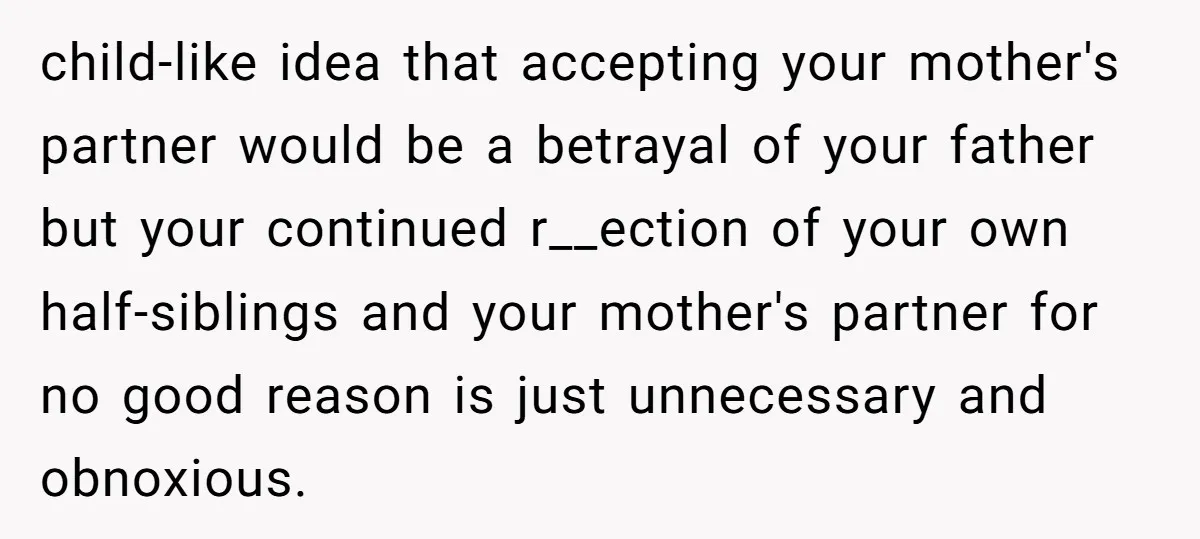 child-like idea that accepting your mother's partner would be a betrayal of your father but your continued r__ection of your own half-siblings and your mother's partner for no good reason...