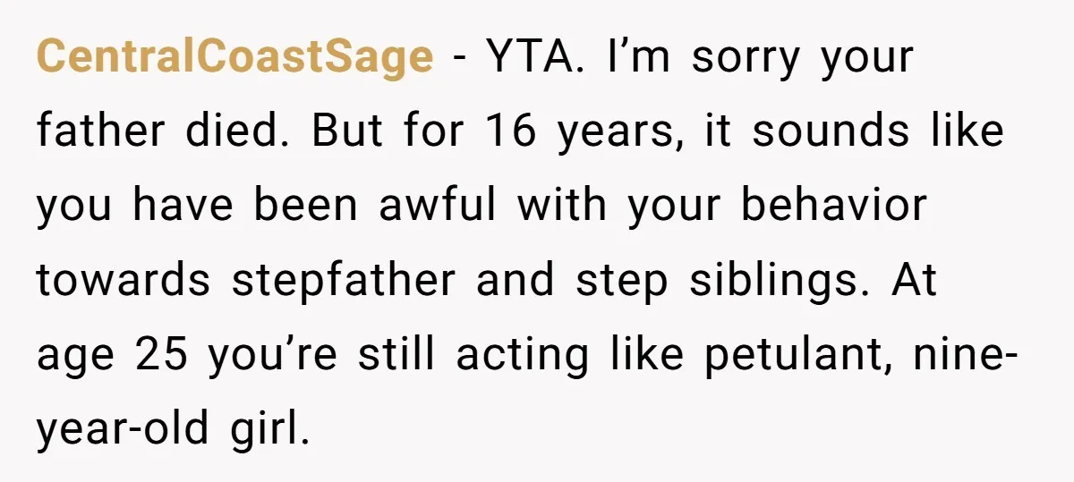 CentralCoastSage - YTA. I’m sorry your father died. But for 16 years, it sounds like you have been awful with your behavior towards stepfather and step siblings. At age 25...