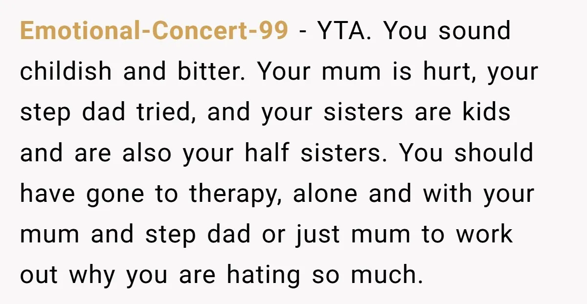 Emotional-Concert-99 - YTA. You sound childish and bitter. Your mum is hurt, your step dad tried, and your sisters are kids and are also your half sisters. You should have...