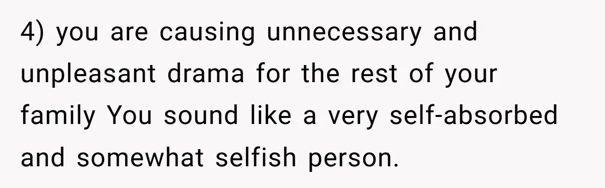 4) you are causing unnecessary and unpleasant drama for the rest of your family You sound like a very self-absorbed and somewhat selfish person.