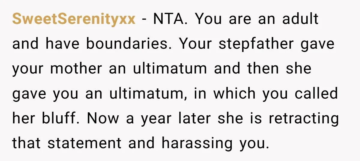 SweetSerenityxx - NTA. You are an adult and have boundaries. Your stepfather gave your mother an ultimatum and then she gave you an ultimatum, in which you called her bluff....