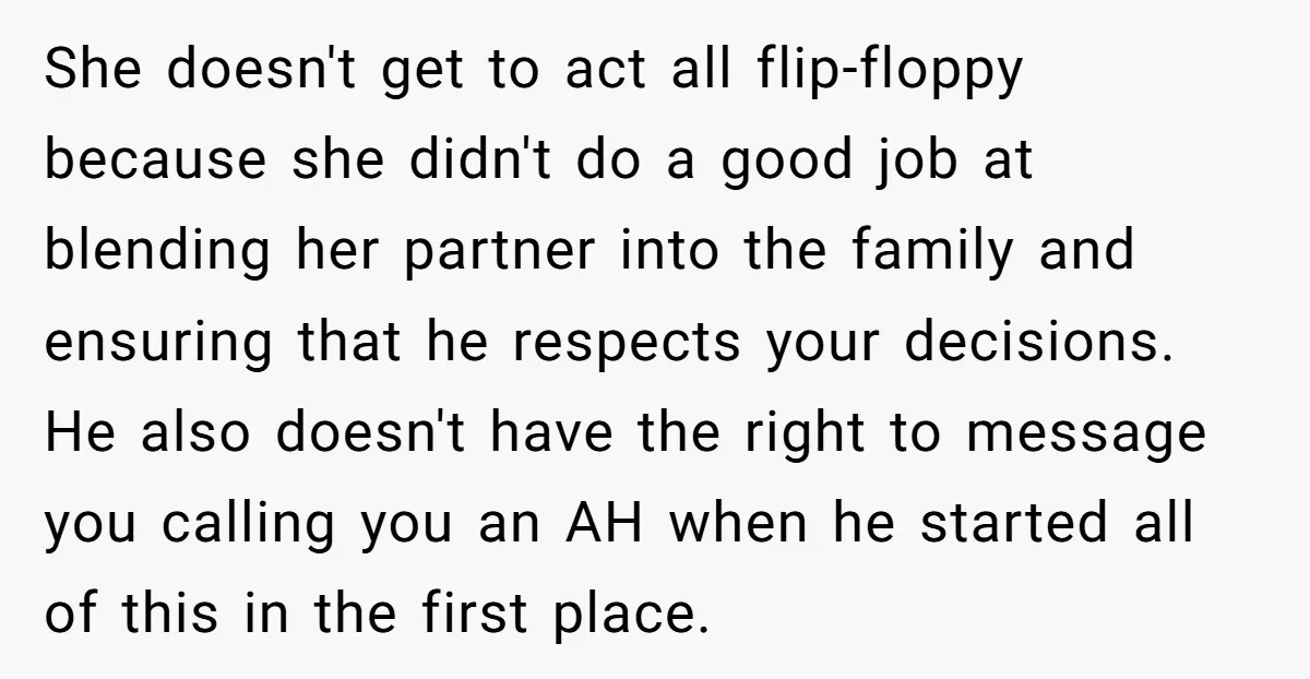 She doesn't get to act all flip-floppy because she didn't do a good job at blending her partner into the family and ensuring that he respects your decisions. He also...