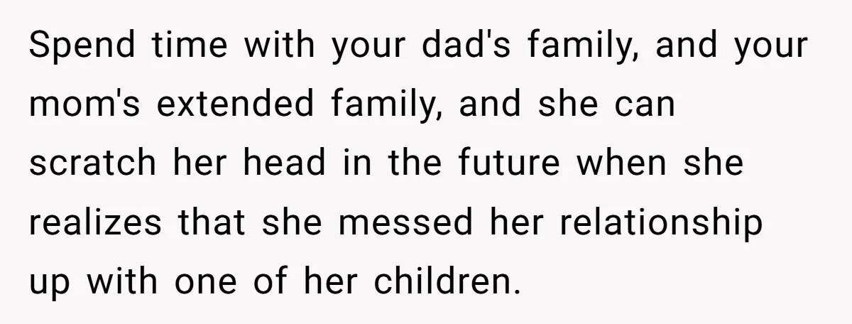 Spend time with your dad's family, and your mom's extended family, and she can scratch her head in the future when she realizes that she messed her relationship up with...