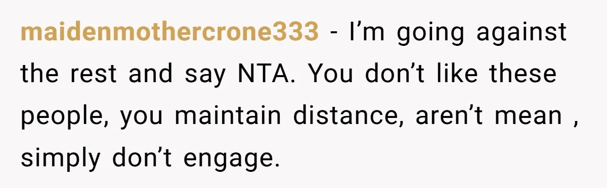 maidenmothercrone333 - I’m going against the rest and say NTA. You don’t like these people, you maintain distance, aren’t mean , simply don’t engage.