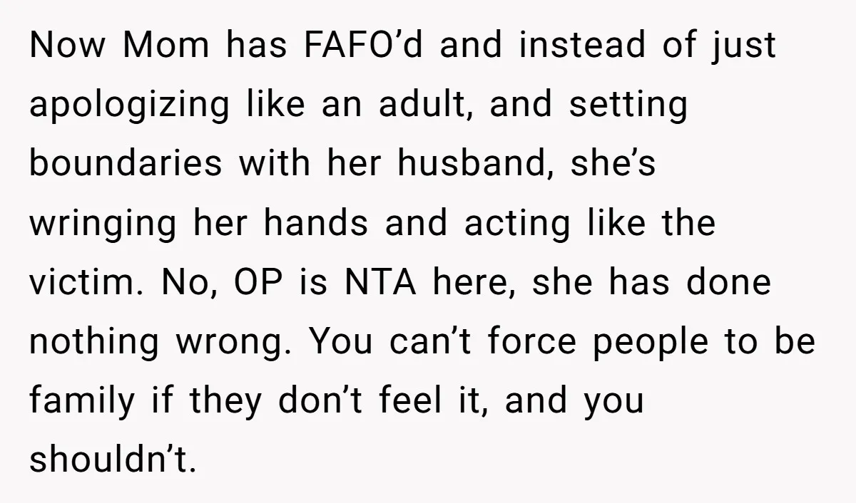 Now Mom has FAFO’d and instead of just apologizing like an adult, and setting boundaries with her husband, she’s wringing her hands and acting like the victim. No, OP is...