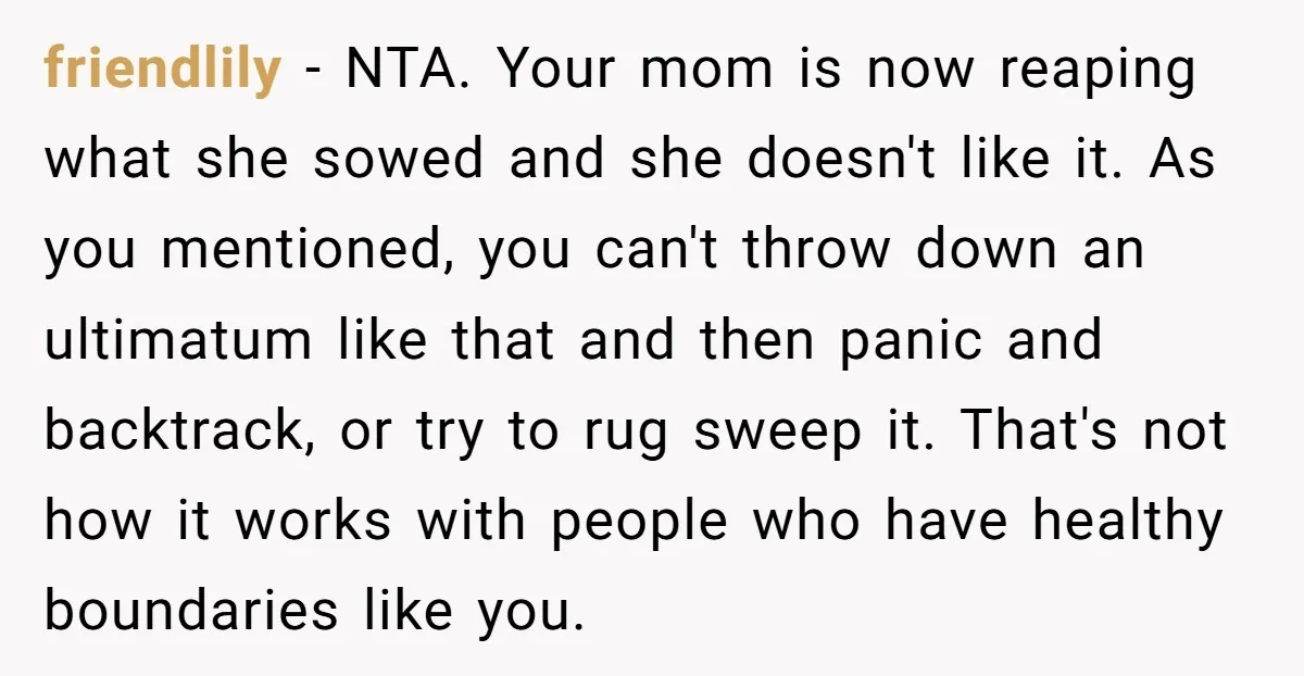 friendlily - NTA. Your mom is now reaping what she sowed and she doesn't like it. As you mentioned, you can't throw down an ultimatum like that and then panic...
