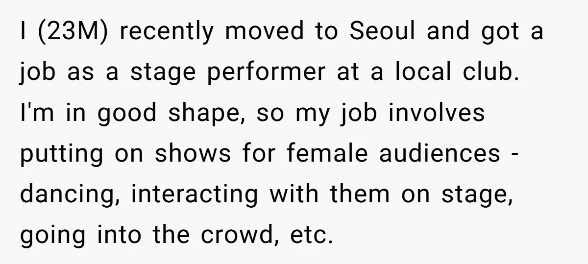 I (23M) recently moved to Seoul and got a job as a stage performer at a local club. I'm in good shape, so my job involves putting on shows for...