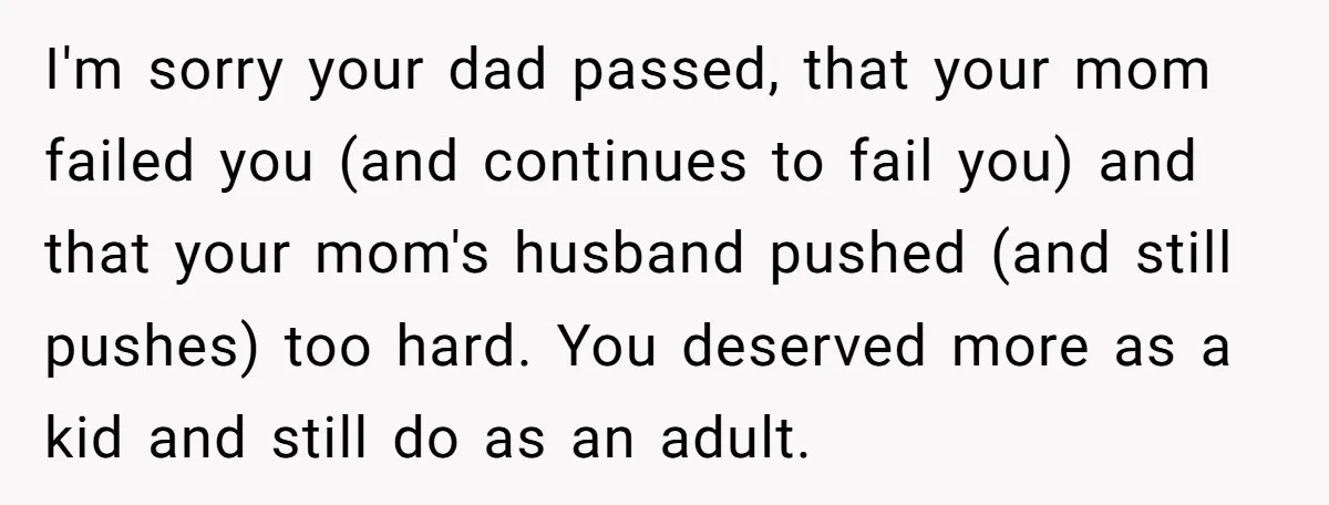 I'm sorry your dad passed, that your mom failed you (and continues to fail you) and that your mom's husband pushed (and still pushes) too hard. You deserved more as...