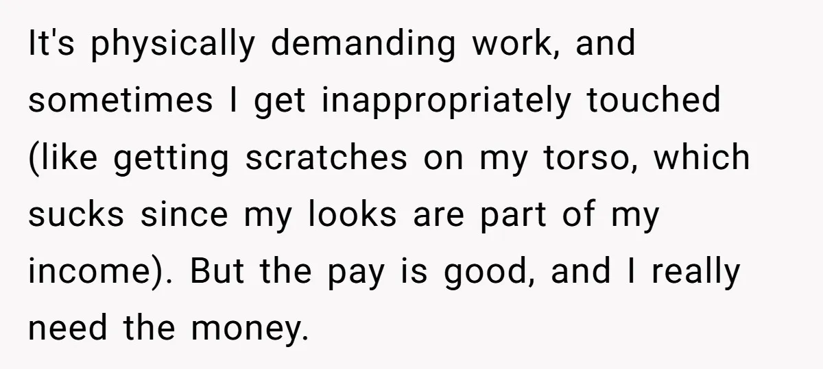 It's physically demanding work, and sometimes I get inappropriately touched (like getting scratches on my torso, which sucks since my looks are part of my income). But the pay is...