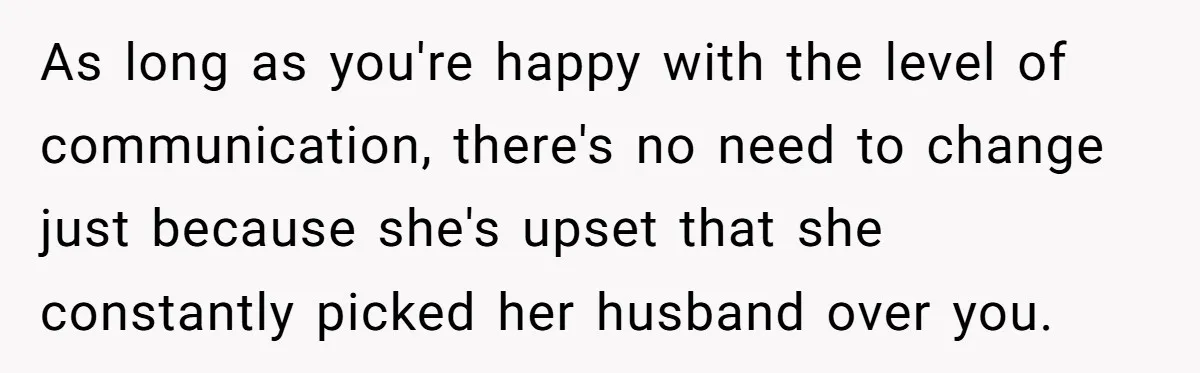 As long as you're happy with the level of communication, there's no need to change just because she's upset that she constantly picked her husband over you.