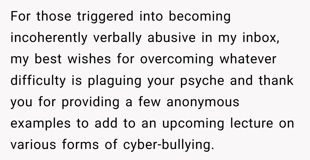 For those triggered into becoming incoherently verbally abusive in my inbox, my best wishes for overcoming whatever difficulty is plaguing your psyche and thank you for providing a few anonymous...