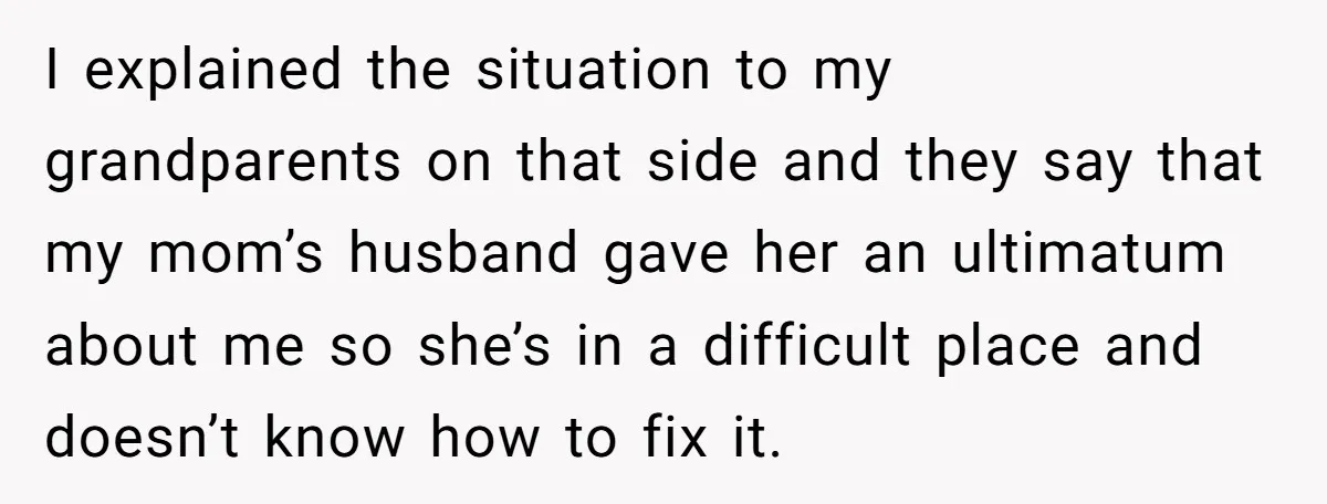 I explained the situation to my grandparents on that side and they say that my mom’s husband gave her an ultimatum about me so she’s in a difficult place and...