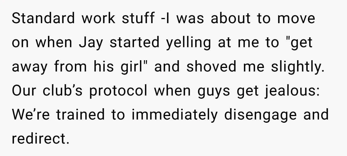 Standard work stuff -I was about to move on when Jay started yelling at me to "get away from his girl" and shoved me slightly. Our club’s protocol when guys...