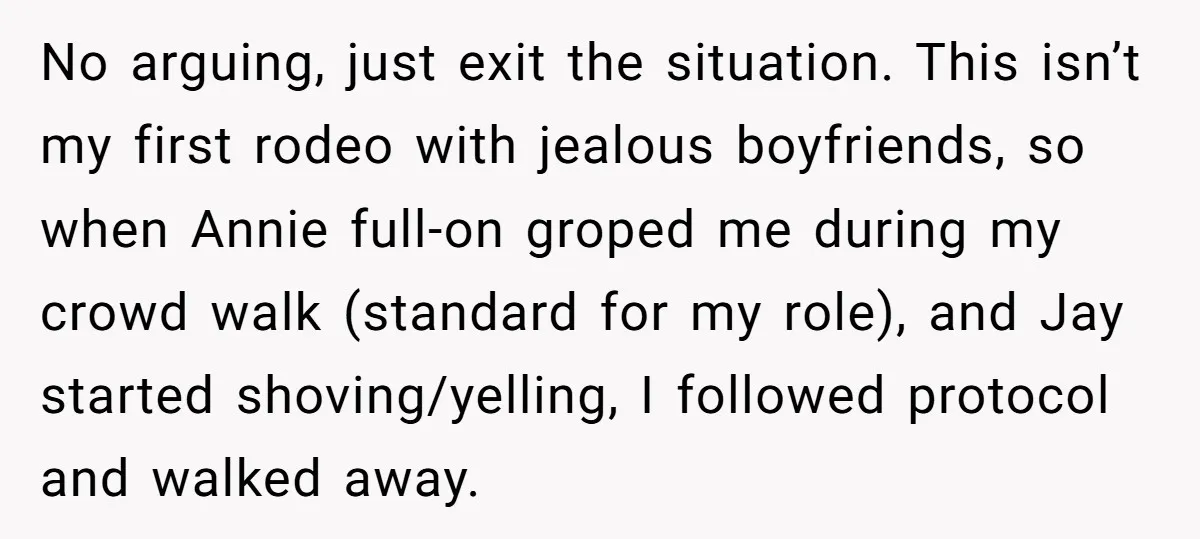 No arguing, just exit the situation. This isn’t my first rodeo with jealous boyfriends, so when Annie full-on groped me during my crowd walk (standard for my role), and Jay...