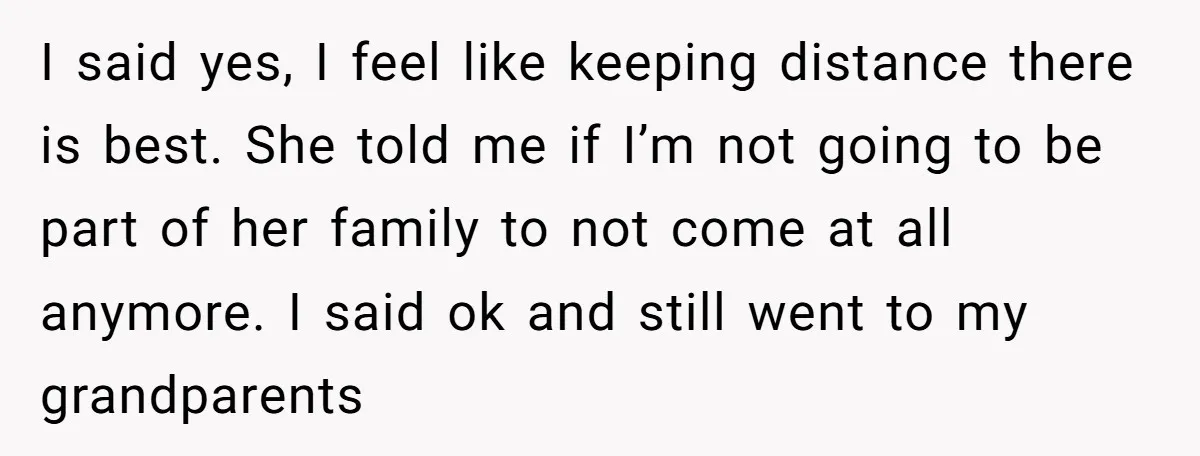 I said yes, I feel like keeping distance there is best. She told me if I’m not going to be part of her family to not come at all anymore....